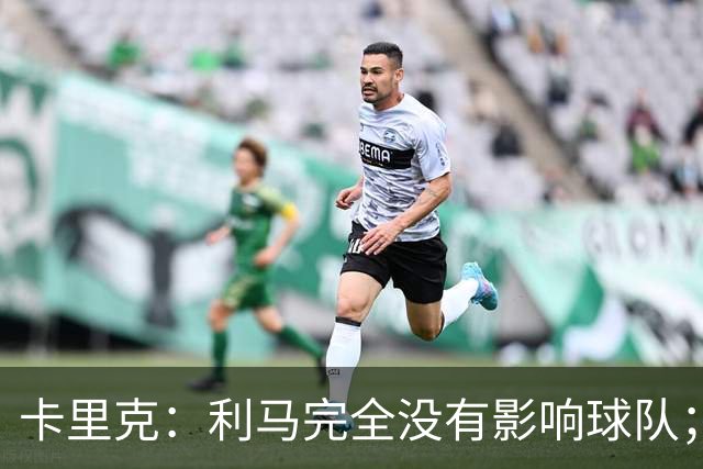 卡里克：利马完全没有影响球队；大家渡过难关的体验会很珍贵