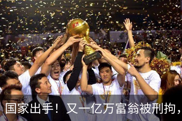 国家出手！又一亿万富翁被刑拘，恶行曝光惹众怒，早该迎来这一天