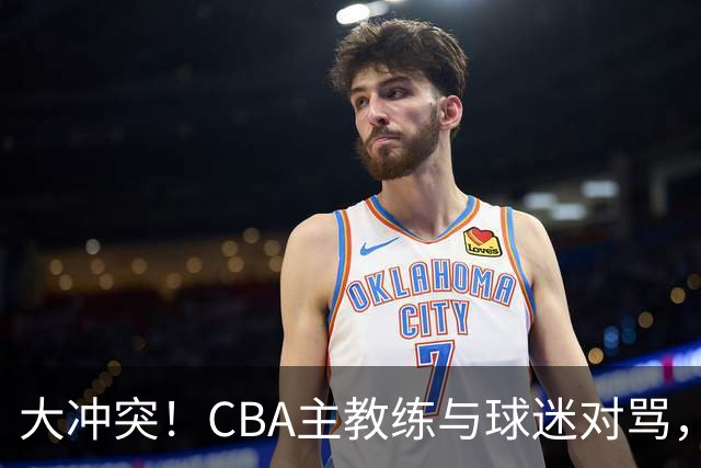 大冲突！CBA主教练与球迷对骂，场面十分尴尬
