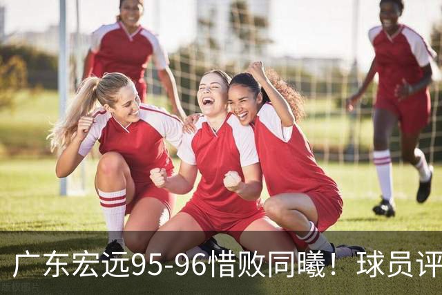 广东宏远95-96惜败同曦！球员评分：4人满分，2人良好，1人不合格