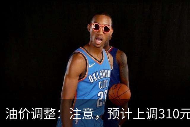 油价调整：注意，预计上调310元/吨，涨幅再上新台阶！