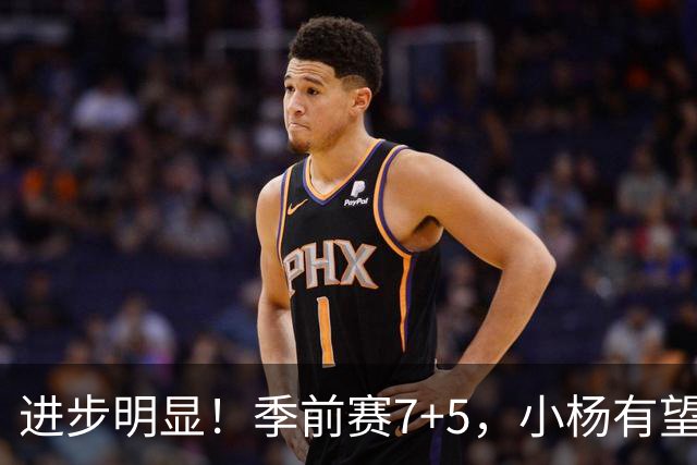 进步明显！季前赛7+5，小杨有望进稳定轮换，一人伤病隐患或是机会