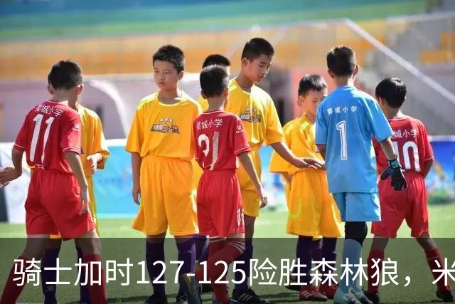 骑士加时127-125险胜森林狼，米切尔26+5+7，爱德华兹空砍47分