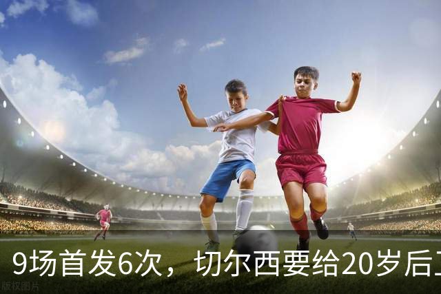 9场首发6次，切尔西要给20岁后卫一份“丰厚”新合同